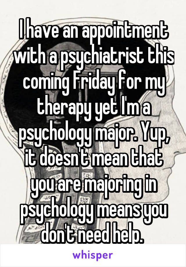 I have an appointment with a psychiatrist this coming Friday for my therapy yet I'm a psychology major. Yup, it doesn't mean that you are majoring in psychology means you don't need help. 