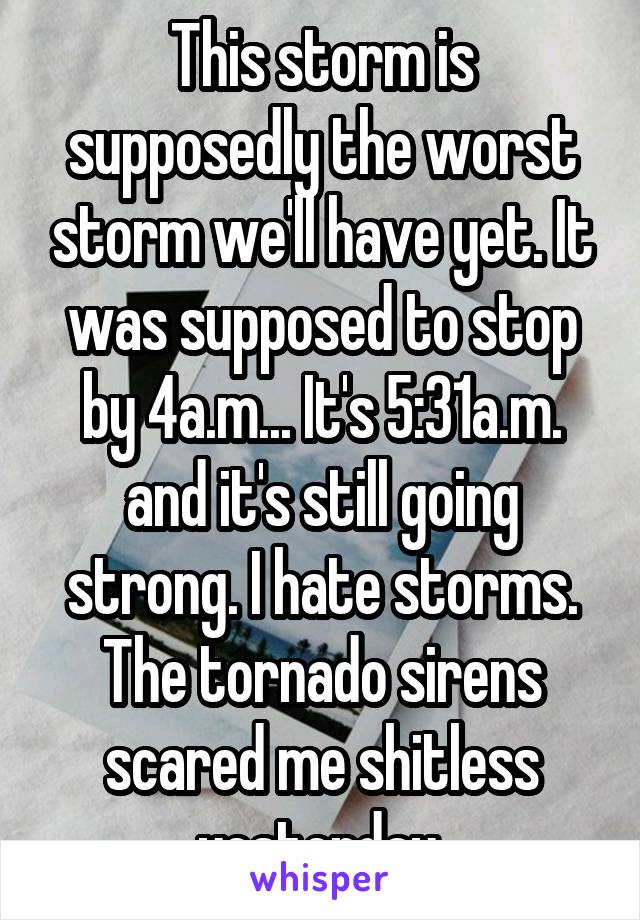 This storm is supposedly the worst storm we'll have yet. It was supposed to stop by 4a.m... It's 5:31a.m. and it's still going strong. I hate storms. The tornado sirens scared me shitless yesterday.