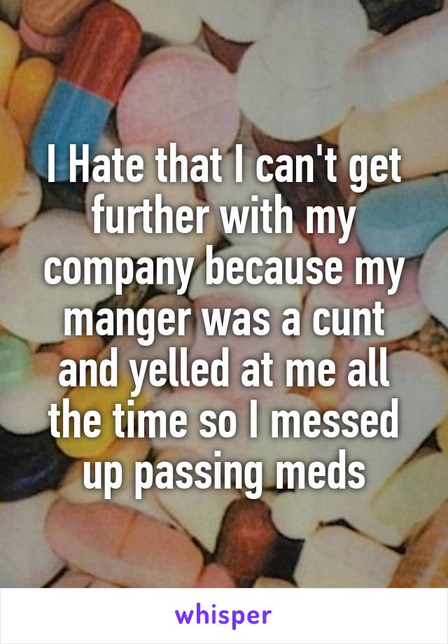 I Hate that I can't get further with my company because my manger was a cunt and yelled at me all the time so I messed up passing meds