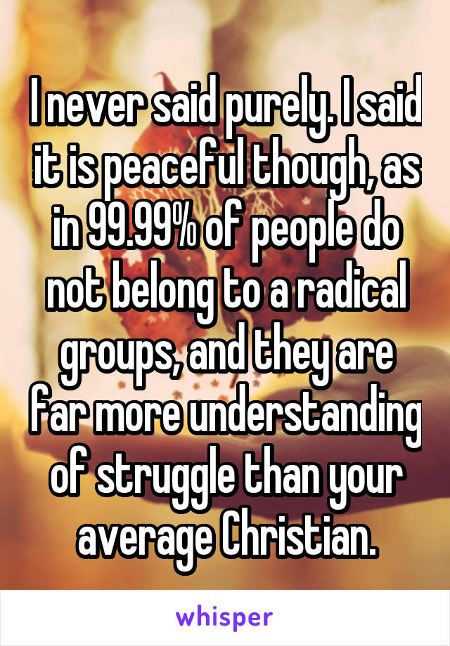 I never said purely. I said it is peaceful though, as in 99.99% of people do not belong to a radical groups, and they are far more understanding of struggle than your average Christian.