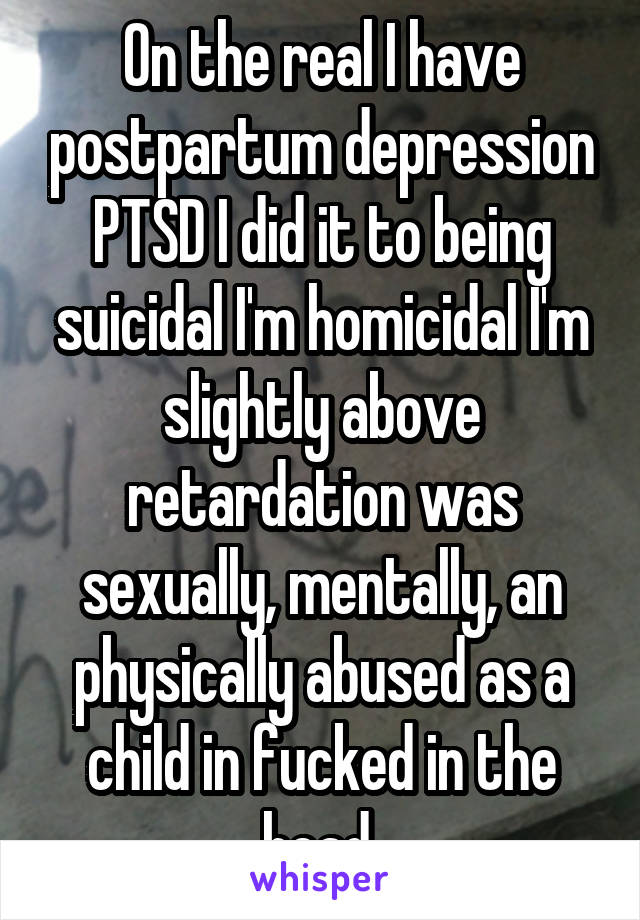 On the real I have postpartum depression PTSD I did it to being suicidal I'm homicidal I'm slightly above retardation was sexually, mentally, an physically abused as a child in fucked in the head 