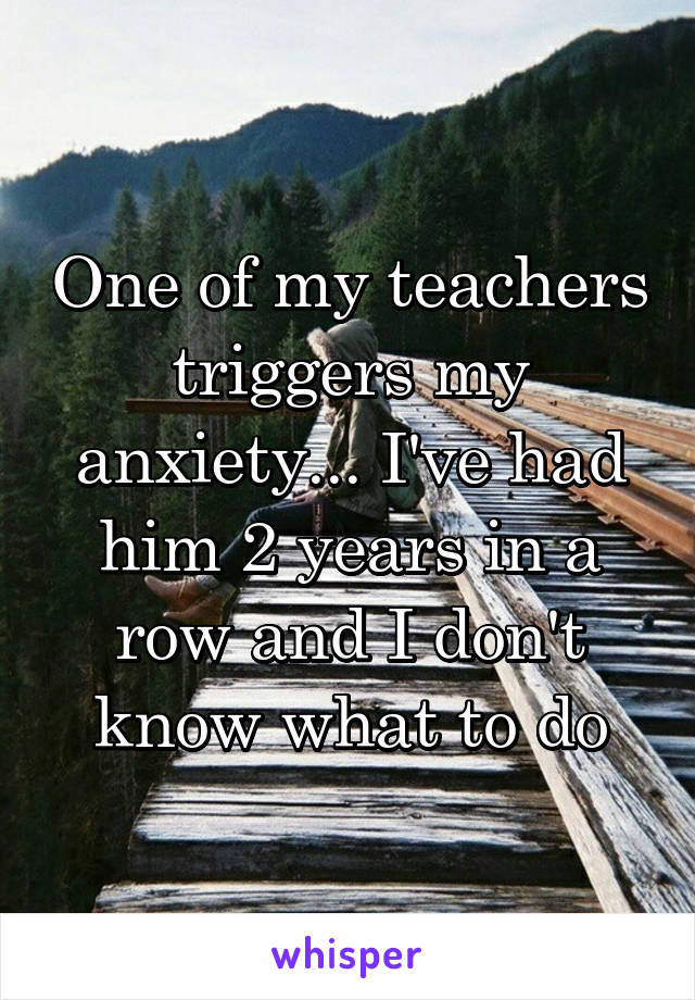 One of my teachers triggers my anxiety... I've had him 2 years in a row and I don't know what to do