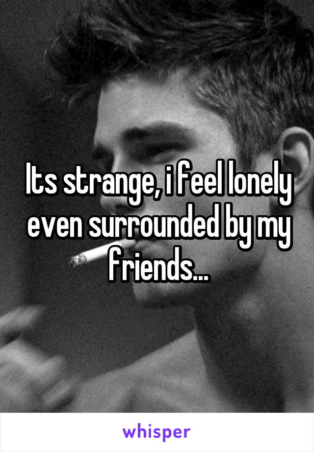 Its strange, i feel lonely even surrounded by my friends...