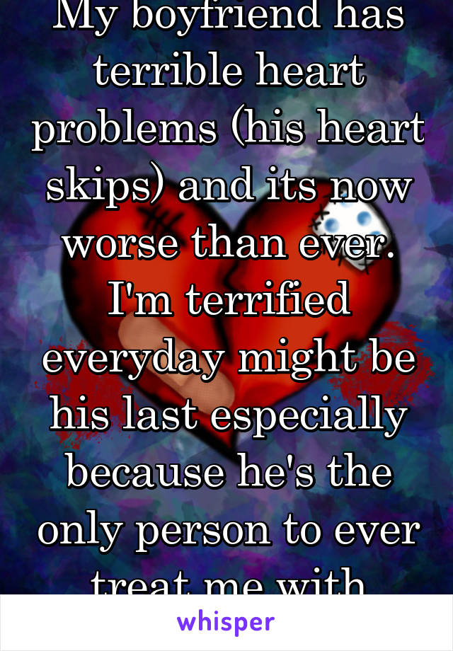 My boyfriend has terrible heart problems (his heart skips) and its now worse than ever. I'm terrified everyday might be his last especially because he's the only person to ever treat me with kindness.