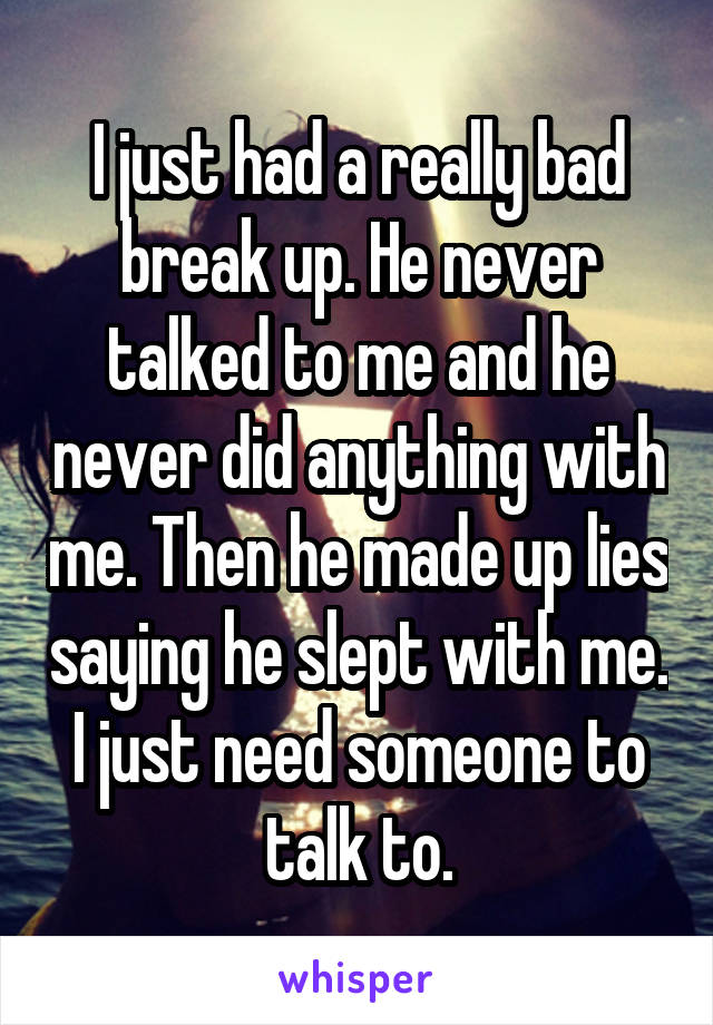 I just had a really bad break up. He never talked to me and he never did anything with me. Then he made up lies saying he slept with me. I just need someone to talk to.