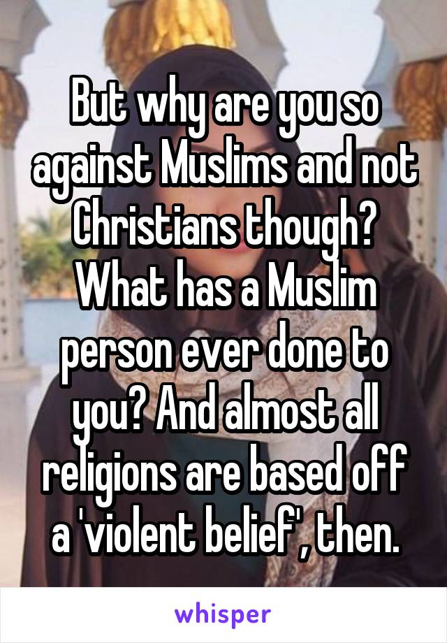 But why are you so against Muslims and not Christians though? What has a Muslim person ever done to you? And almost all religions are based off a 'violent belief', then.