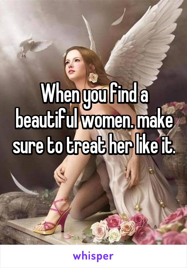 When you find a beautiful women. make sure to treat her like it. 