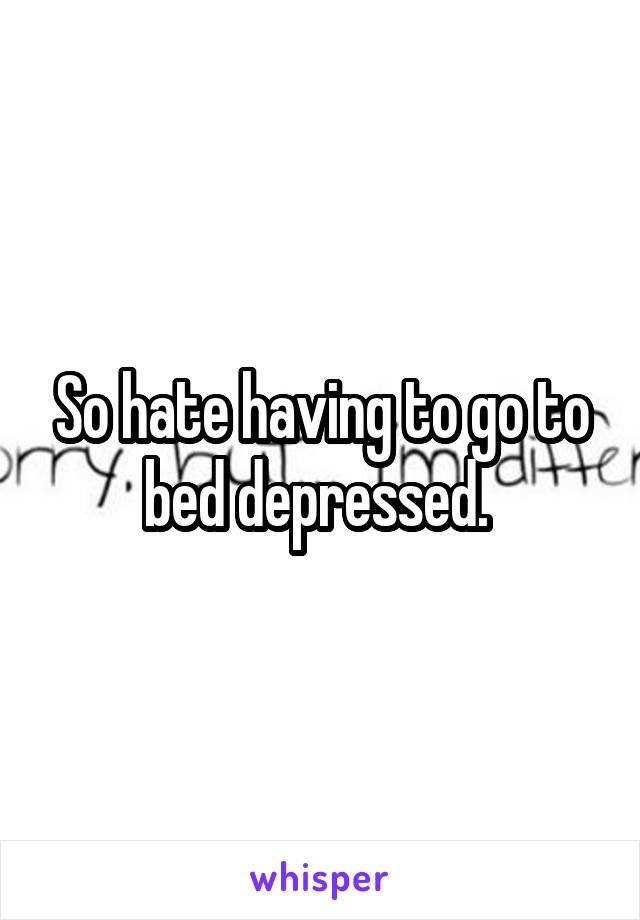 So hate having to go to bed depressed. 