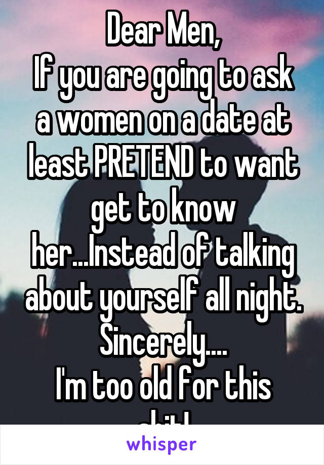 Dear Men,
If you are going to ask a women on a date at least PRETEND to want get to know her...Instead of talking about yourself all night.
Sincerely....
I'm too old for this shit!