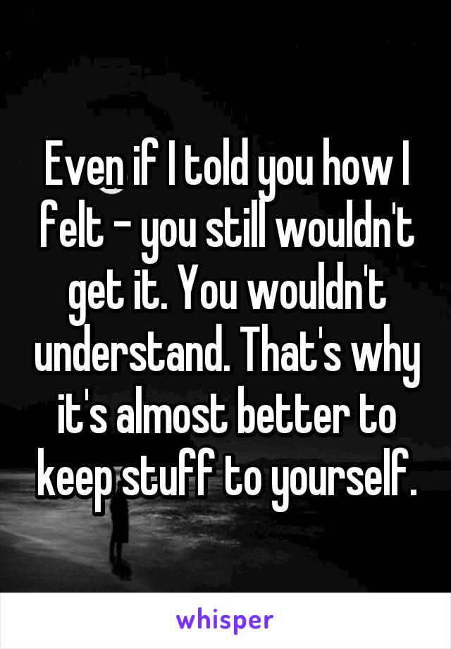 Even if I told you how I felt - you still wouldn't get it. You wouldn't understand. That's why it's almost better to keep stuff to yourself.