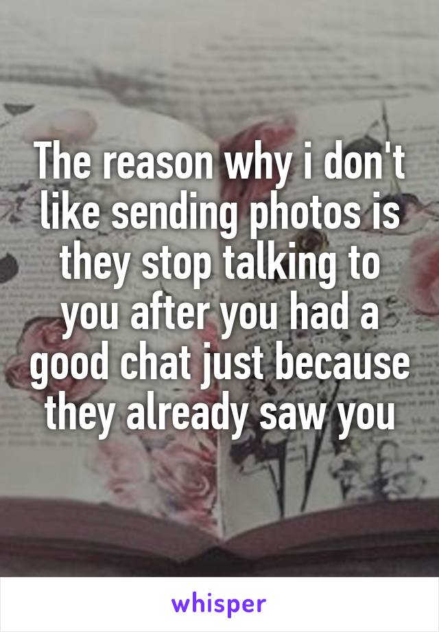 The reason why i don't like sending photos is they stop talking to you after you had a good chat just because they already saw you
