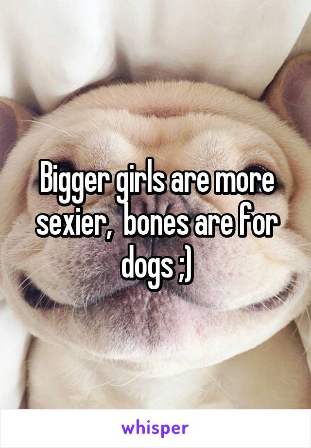 Bigger girls are more sexier,  bones are for dogs ;)