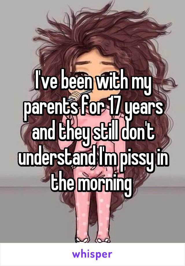 I've been with my parents for 17 years and they still don't understand I'm pissy in the morning 