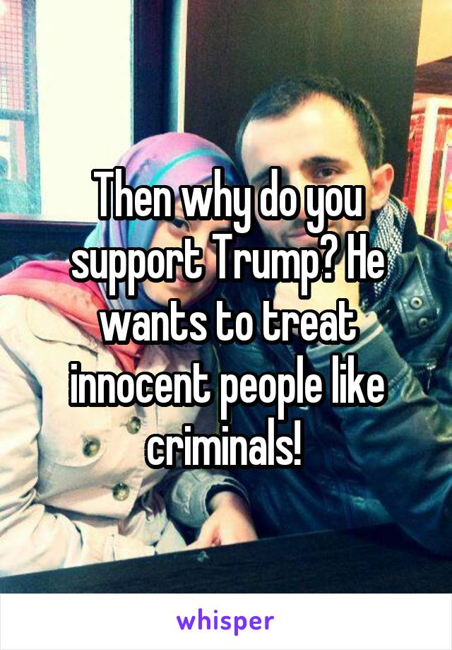 Then why do you support Trump? He wants to treat innocent people like criminals! 