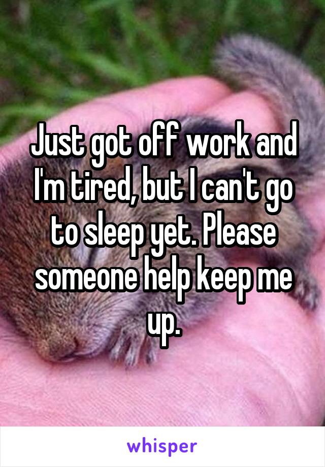 Just got off work and I'm tired, but I can't go to sleep yet. Please someone help keep me up.