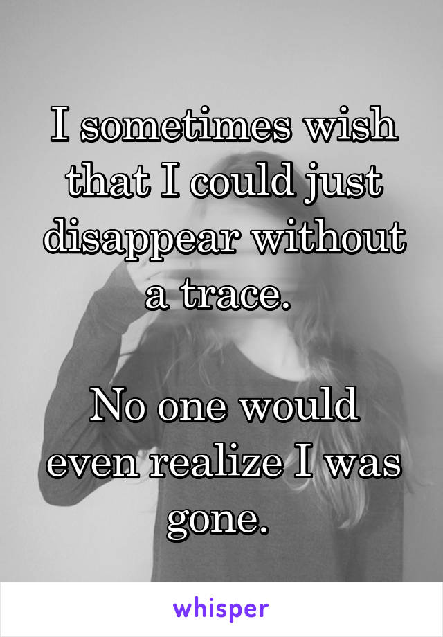 I sometimes wish that I could just disappear without a trace. 

No one would even realize I was gone. 