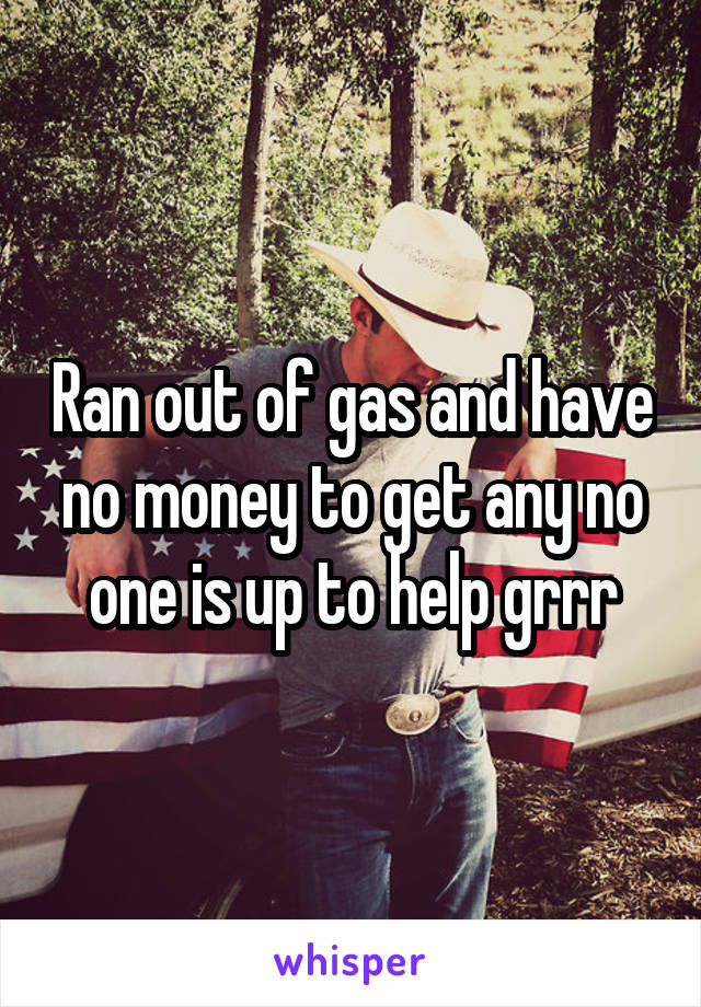 Ran out of gas and have no money to get any no one is up to help grrr