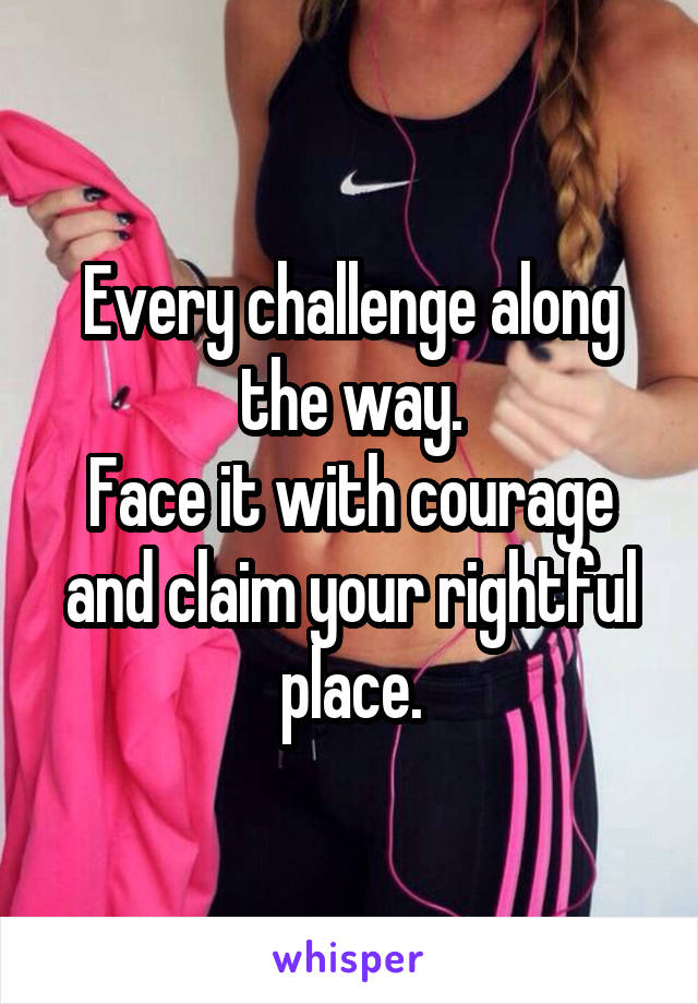 Every challenge along the way.
Face it with courage and claim your rightful place.