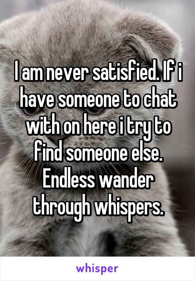 I am never satisfied. If i have someone to chat with on here i try to find someone else. Endless wander through whispers.