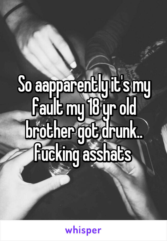 So aapparently it's my fault my 18 yr old brother got drunk.. fucking asshats 