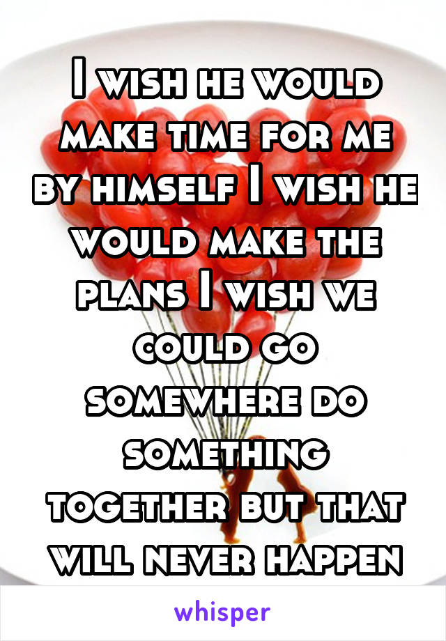 I wish he would make time for me by himself I wish he would make the plans I wish we could go somewhere do something together but that will never happen