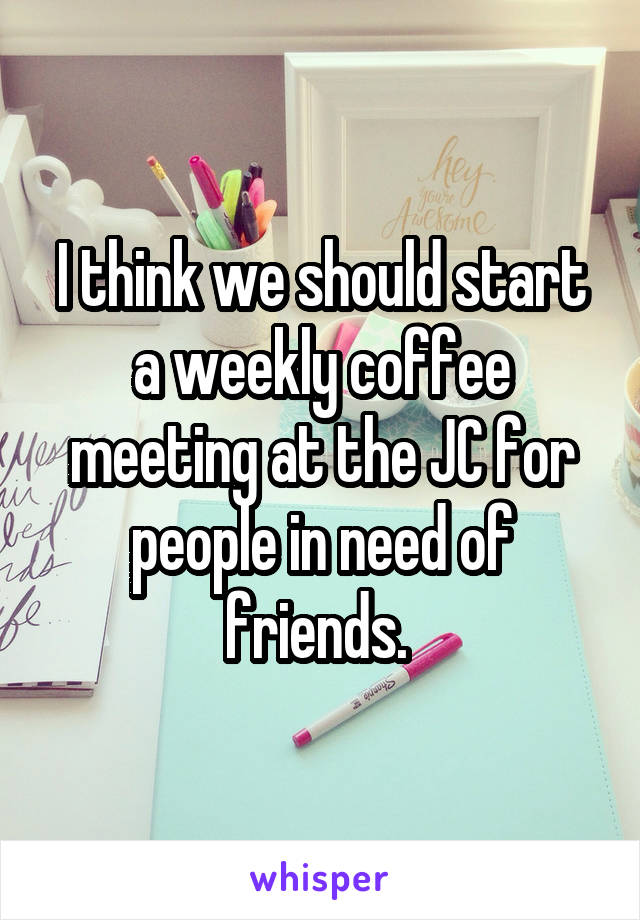 I think we should start a weekly coffee meeting at the JC for people in need of friends. 