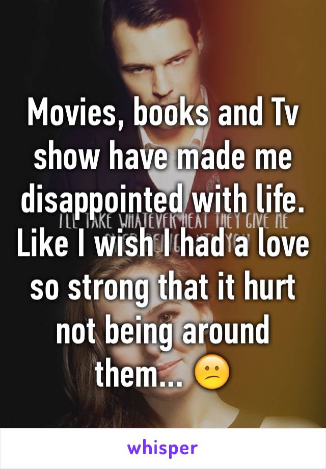 Movies, books and Tv show have made me disappointed with life. Like I wish I had a love so strong that it hurt not being around them... 😕