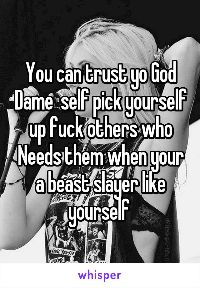 You can trust yo God Dame  self pick yourself up fuck others who Needs them when your a beast slayer like yourself 