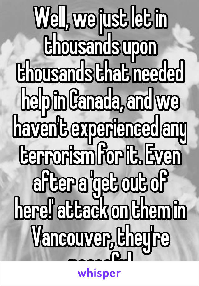 Well, we just let in thousands upon thousands that needed help in Canada, and we haven't experienced any terrorism for it. Even after a 'get out of here!' attack on them in Vancouver, they're peaceful