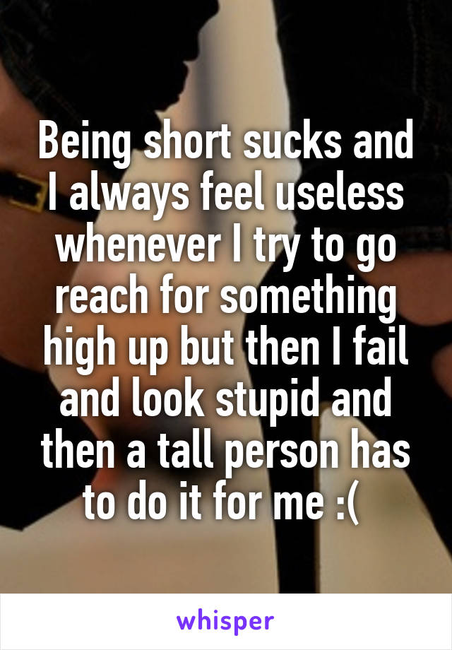 Being short sucks and I always feel useless whenever I try to go reach for something high up but then I fail and look stupid and then a tall person has to do it for me :( 