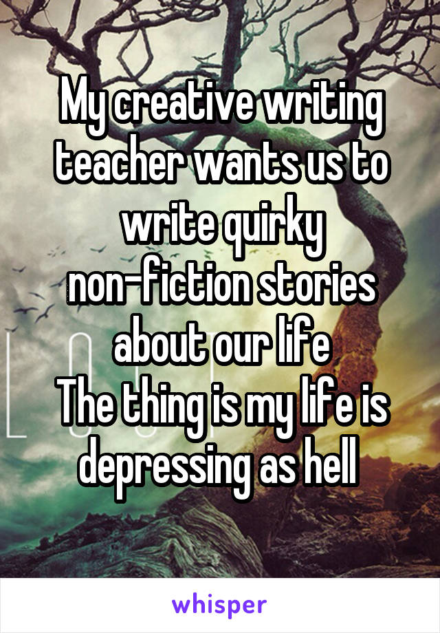 My creative writing teacher wants us to write quirky non-fiction stories about our life
The thing is my life is depressing as hell 
