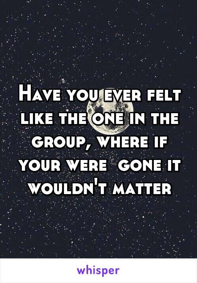 Have you ever felt like the one in the group, where if your were  gone it wouldn't matter