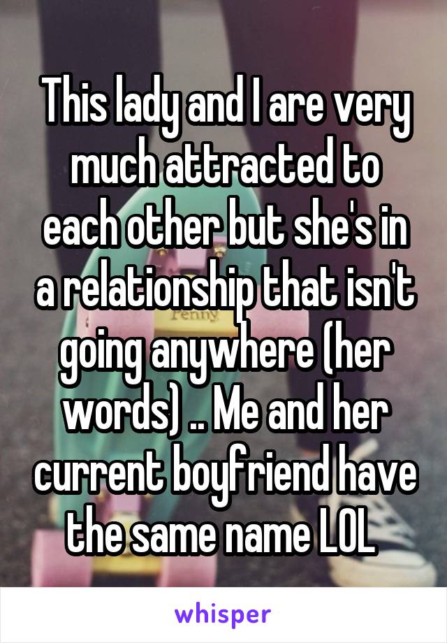 This lady and I are very much attracted to each other but she's in a relationship that isn't going anywhere (her words) .. Me and her current boyfriend have the same name LOL 