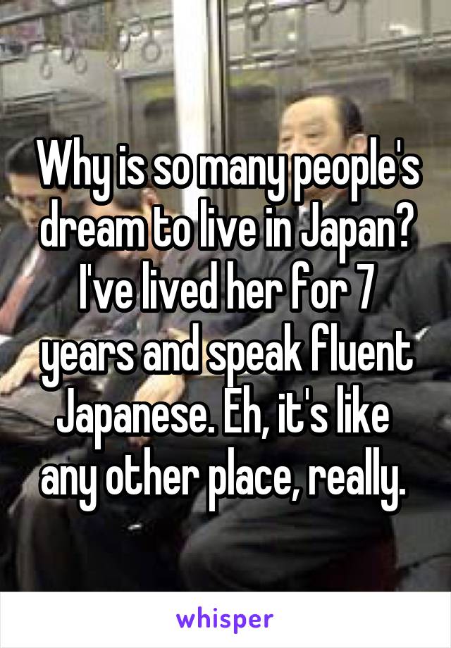 Why is so many people's dream to live in Japan? I've lived her for 7 years and speak fluent Japanese. Eh, it's like  any other place, really. 