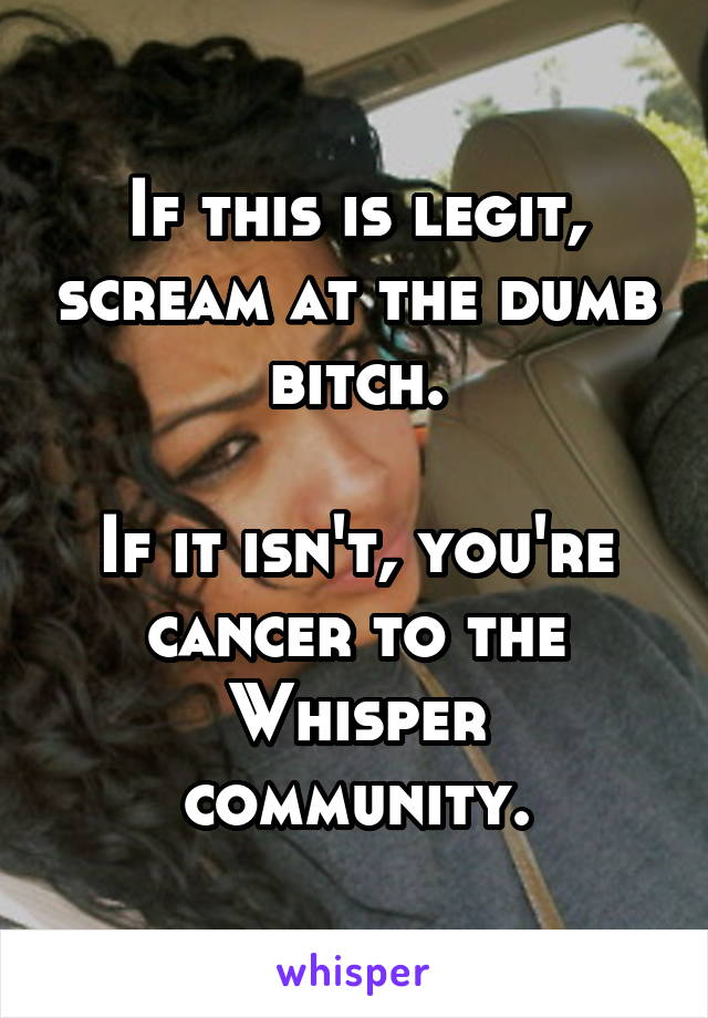If this is legit, scream at the dumb bitch.

If it isn't, you're cancer to the Whisper community.