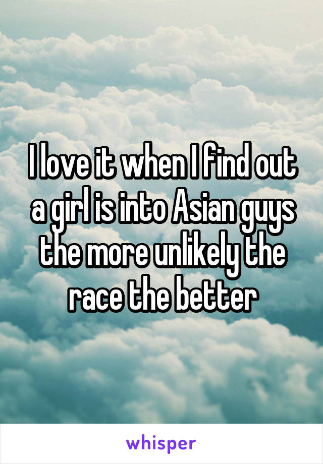 I love it when I find out a girl is into Asian guys the more unlikely the race the better