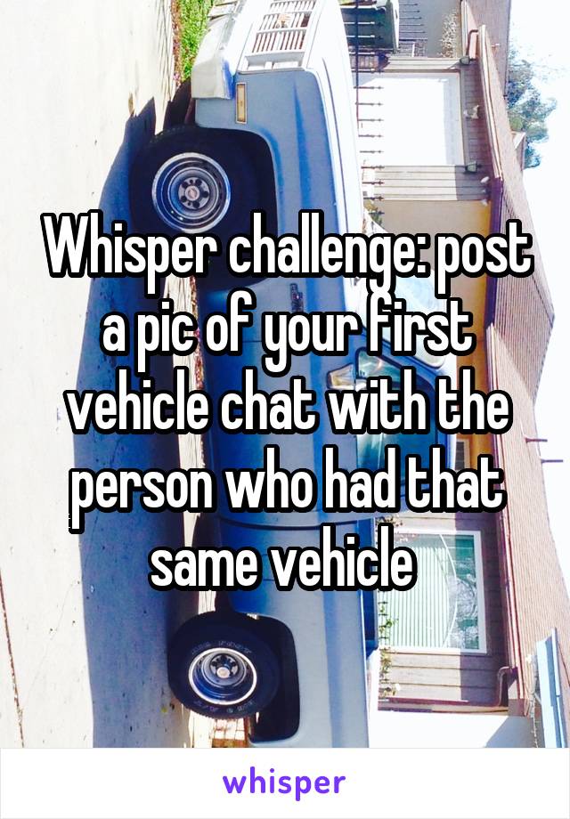 Whisper challenge: post a pic of your first vehicle chat with the person who had that same vehicle 