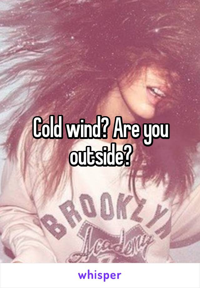 Cold wind? Are you outside?