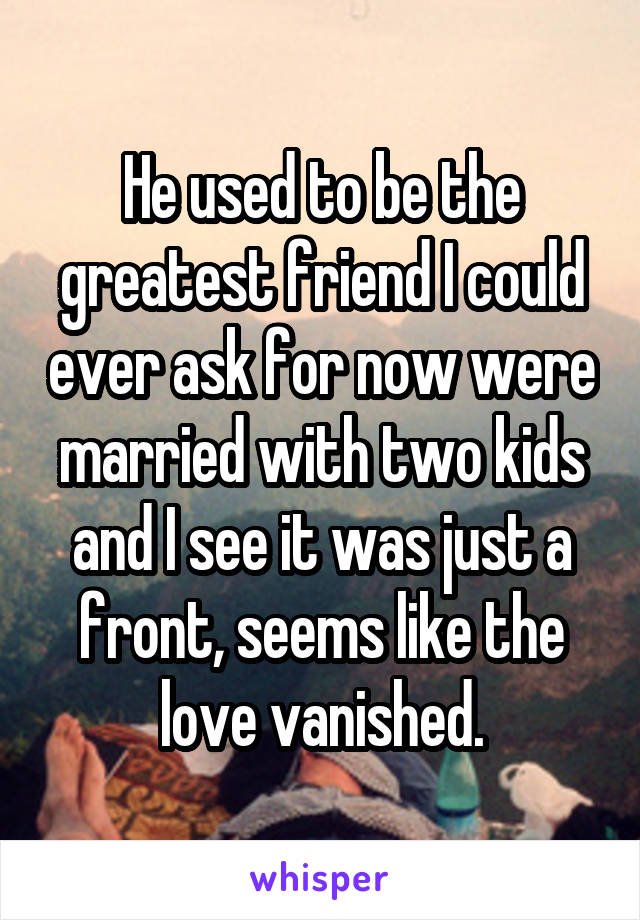 He used to be the greatest friend I could ever ask for now were married with two kids and I see it was just a front, seems like the love vanished.