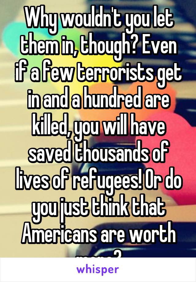 Why wouldn't you let them in, though? Even if a few terrorists get in and a hundred are killed, you will have saved thousands of lives of refugees! Or do you just think that Americans are worth more?