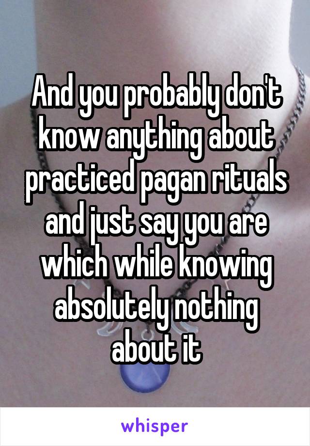 And you probably don't know anything about practiced pagan rituals and just say you are which while knowing absolutely nothing about it