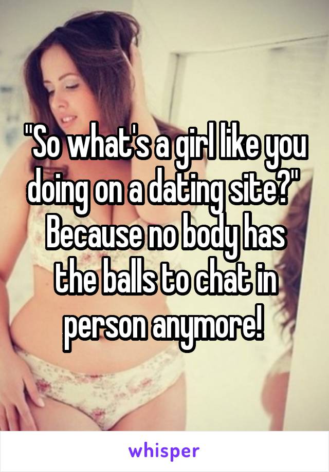 "So what's a girl like you doing on a dating site?" 
Because no body has the balls to chat in person anymore! 