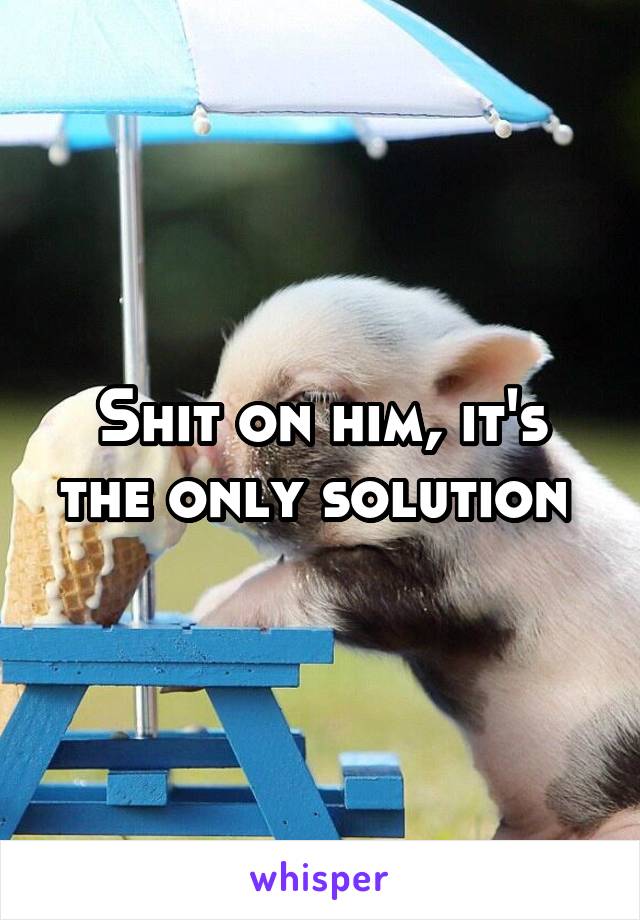 Shit on him, it's the only solution 