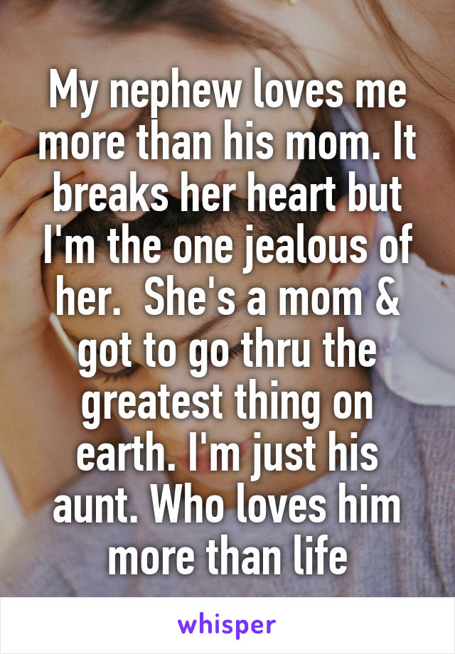 My nephew loves me more than his mom. It breaks her heart but I'm the one jealous of her.  She's a mom & got to go thru the greatest thing on earth. I'm just his aunt. Who loves him more than life