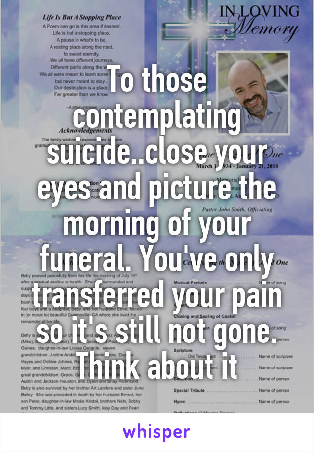 To those contemplating suicide..close your eyes and picture the morning of your funeral. You've only transferred your pain so it's still not gone. Think about it