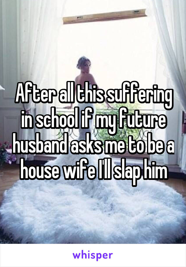 After all this suffering in school if my future husband asks me to be a house wife I'll slap him