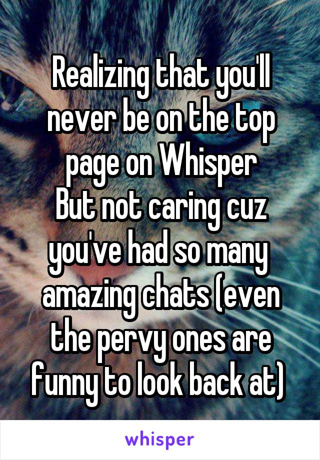 Realizing that you'll never be on the top page on Whisper
But not caring cuz you've had so many  amazing chats (even the pervy ones are funny to look back at) 