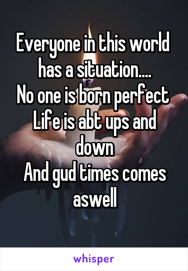 Everyone in this world 
has a situation....
No one is born perfect 
Life is abt ups and down
And gud times comes aswell
