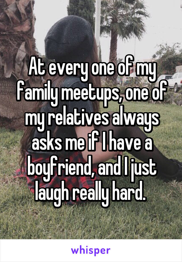 At every one of my family meetups, one of my relatives always asks me if I have a boyfriend, and I just laugh really hard. 