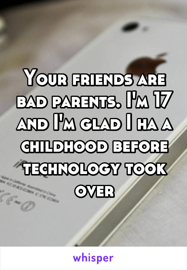 Your friends are bad parents. I'm 17 and I'm glad I ha a childhood before technology took over